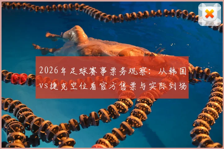 2026年足球赛事票务观察：从韩国vs捷克空位看官方售票与实际到场差异，给球迷的购票实用建议