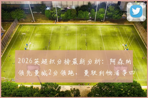 2026英超积分榜最新分析：阿森纳领先曼城2分领跑，曼联利物浦争四关键战解读