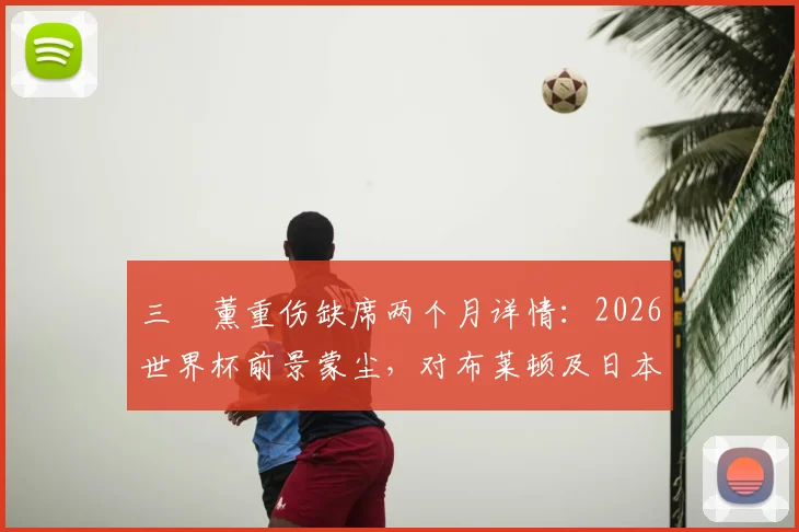 三笘薰重伤缺席两个月详情：2026世界杯前景蒙尘，对布莱顿及日本队影响几何？附潜在替代者分析