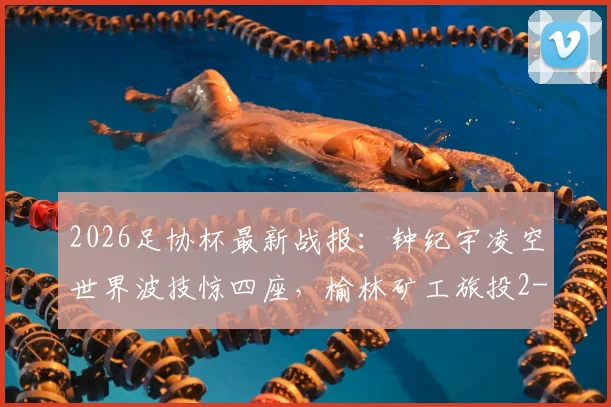 2026足协杯最新战报:钟纪宇凌空世界波技惊四座,榆林矿工旅投2-0力克赣州瑞狮晋级,附全场进球回放与战术解析