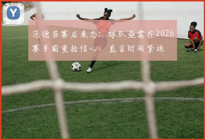 范德芬赛后表态：球队亟需在2026赛季前重拾信心，直言时间紧迫