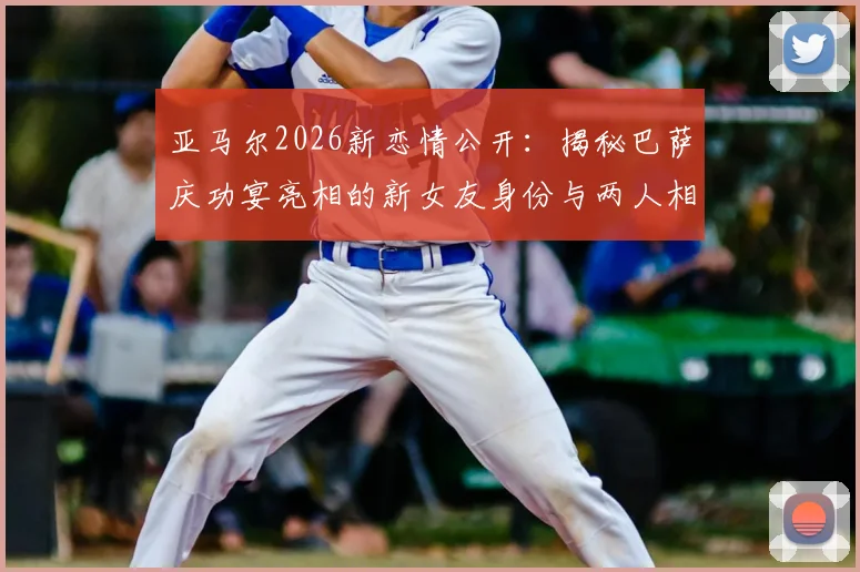 亚马尔2026新恋情公开：揭秘巴萨庆功宴亮相的新女友身份与两人相识过程