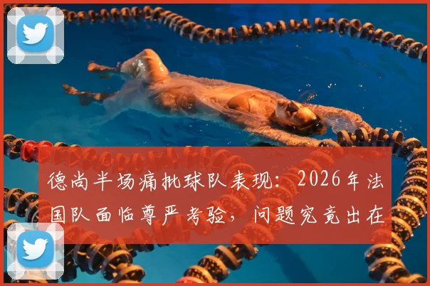 德尚半场痛批球队表现：2026年法国队面临尊严考验，问题究竟出在哪？
