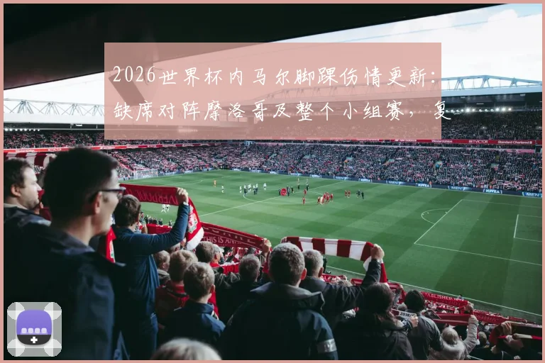 2026世界杯内马尔脚踝伤情更新：缺席对阵摩洛哥及整个小组赛，复出时间与巴西队阵容调整分析
