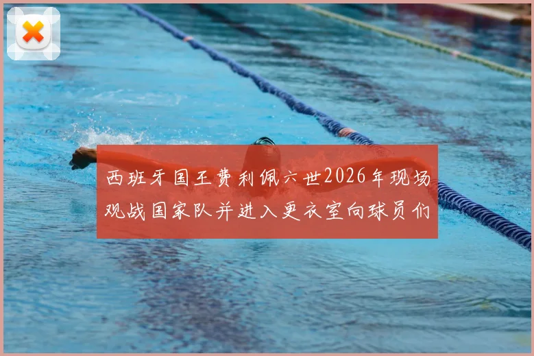 西班牙国王费利佩六世2026年现场观战国家队并进入更衣室向球员们问候致意，展现王室对足球运动的鼎力支持