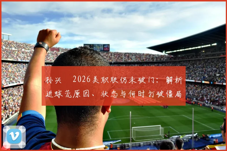 孙兴慜2026美职联仍未破门：解析进球荒原因、状态与何时打破僵局，附详细比赛数据分析
