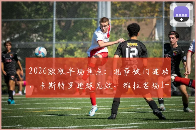 2026欧联半场焦点：孔萨破门建功，卡斯特罗进球无效，维拉客场1-0领先博洛尼亚