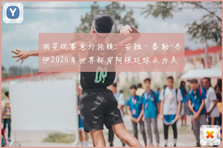 明星观赛意外抢镜：安雅·泰勒-乔伊2026年世界杯穿阿根廷球衣为美国队助威引热议