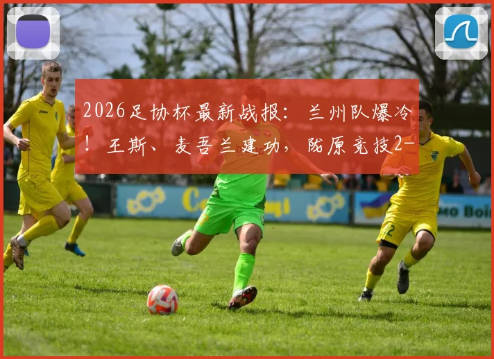 2026足协杯最新战报：兰州队爆冷！王斯、麦吾兰建功，陇原竞技2-1力克梅州客家