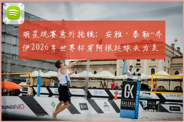 明星观赛意外抢镜：安雅·泰勒-乔伊2026年世界杯穿阿根廷球衣为美国队助威引热议