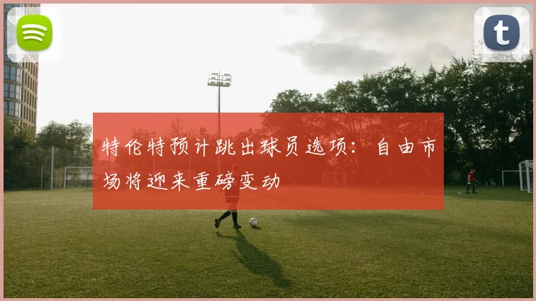 特伦特预计跳出球员选项：自由市场将迎来重磅变动