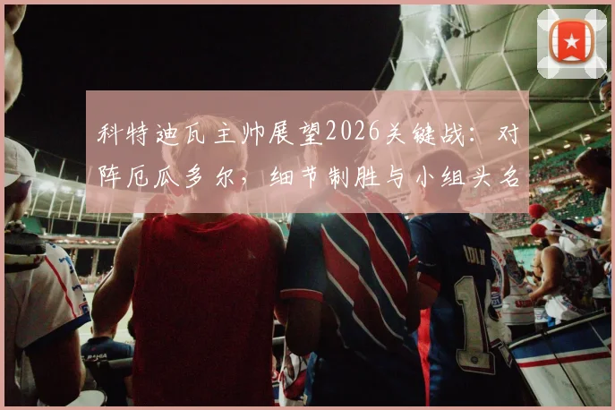 科特迪瓦主帅展望2026关键战：对阵厄瓜多尔，细节制胜与小组头名争夺战分析
