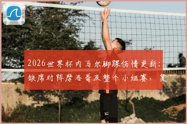 2026世界杯内马尔脚踝伤情更新:缺席对阵摩洛哥及整个小组赛,复出时间与巴西队阵容调整分析