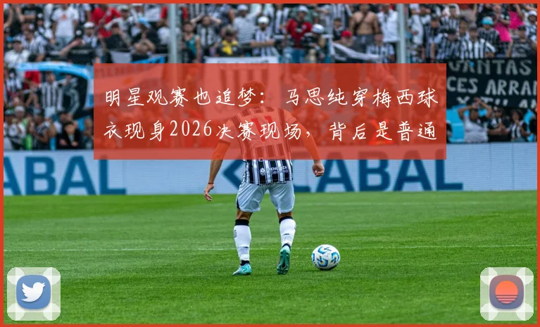 明星观赛也追梦：马思纯穿梅西球衣现身2026决赛现场，背后是普通人的热爱与人生