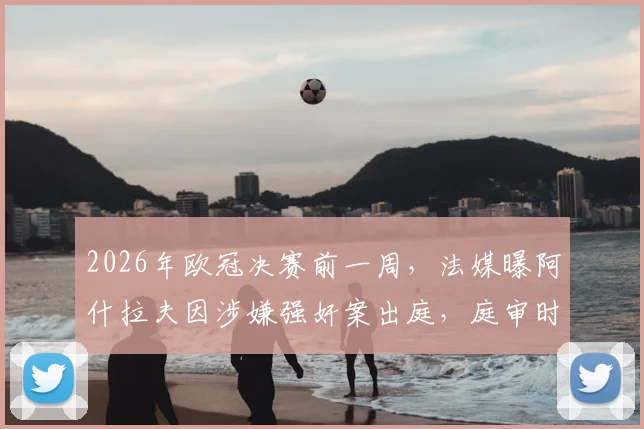 2026年欧冠决赛前一周,法媒曝阿什拉夫因涉嫌强奸案出庭,庭审时间点引发热议