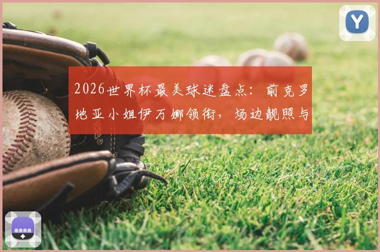 2026世界杯最美球迷盘点：前克罗地亚小姐伊万娜领衔，场边靓照与个人资料全解析
