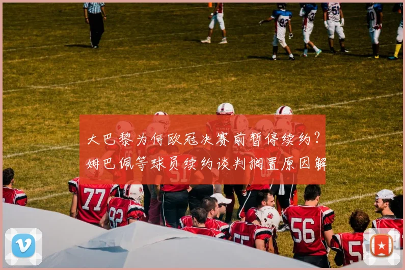 大巴黎为何欧冠决赛前暂停续约？姆巴佩等球员续约谈判搁置原因解析，附最新动态