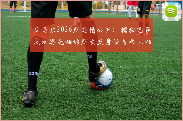 亚马尔2026新恋情公开：揭秘巴萨庆功宴亮相的新女友身份与两人相识过程