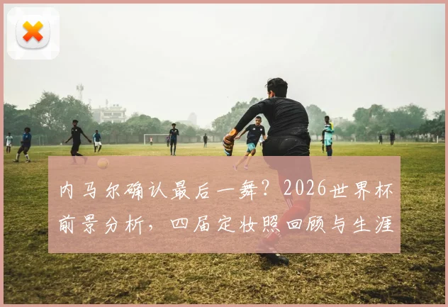 内马尔确认最后一舞？2026世界杯前景分析，四届定妆照回顾与生涯成绩解读