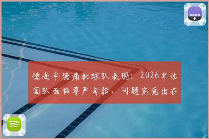 德尚半场痛批球队表现:2026年法国队面临尊严考验,问题究竟出在哪?