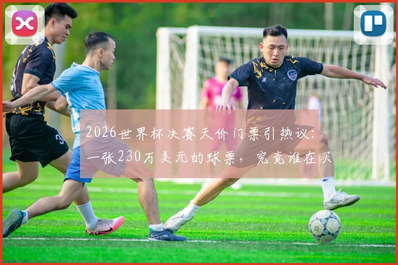 2026世界杯决赛天价门票引热议：一张230万美元的球票，究竟谁在买单？普通人购票全指南