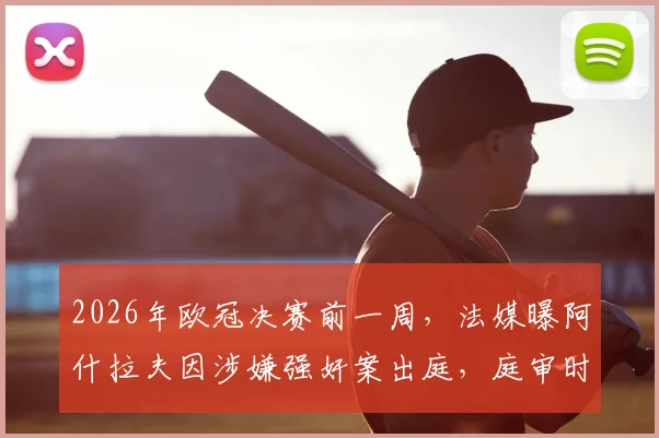2026年欧冠决赛前一周，法媒曝阿什拉夫因涉嫌强奸案出庭，庭审时间点引发热议