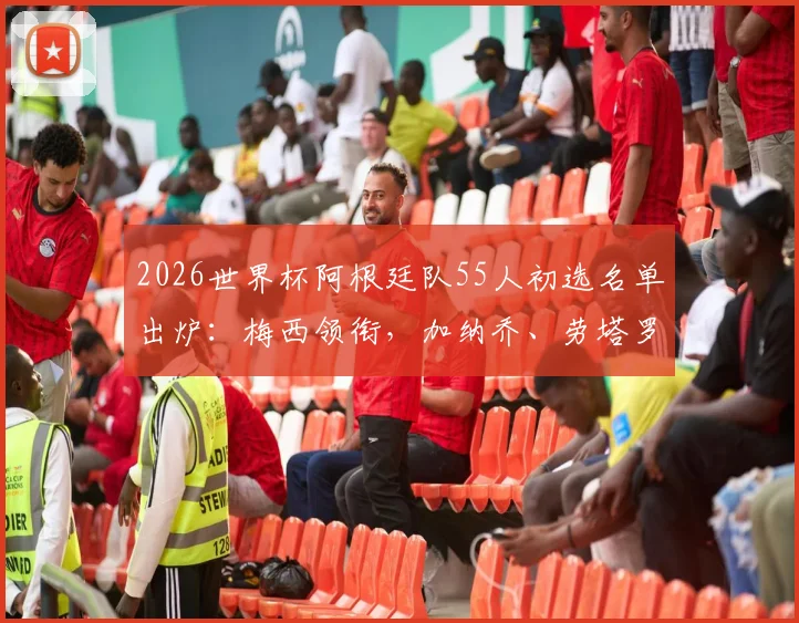 2026世界杯阿根廷队55人初选名单出炉:梅西领衔,加纳乔、劳塔罗在列,完整名单及分析