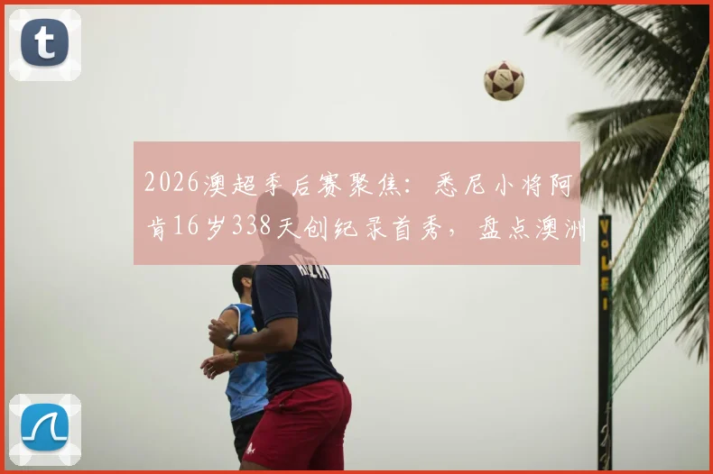2026澳超季后赛聚焦：悉尼小将阿肯16岁338天创纪录首秀，盘点澳洲足坛最年轻出场球员