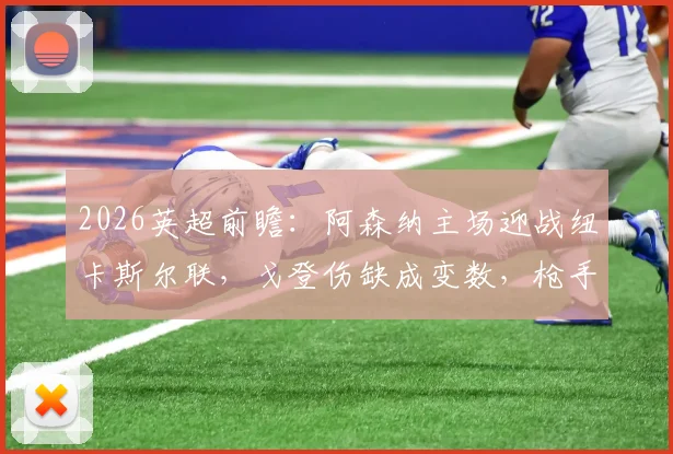 2026英超前瞻：阿森纳主场迎战纽卡斯尔联，戈登伤缺成变数，枪手能否赢球止颓重返榜首？