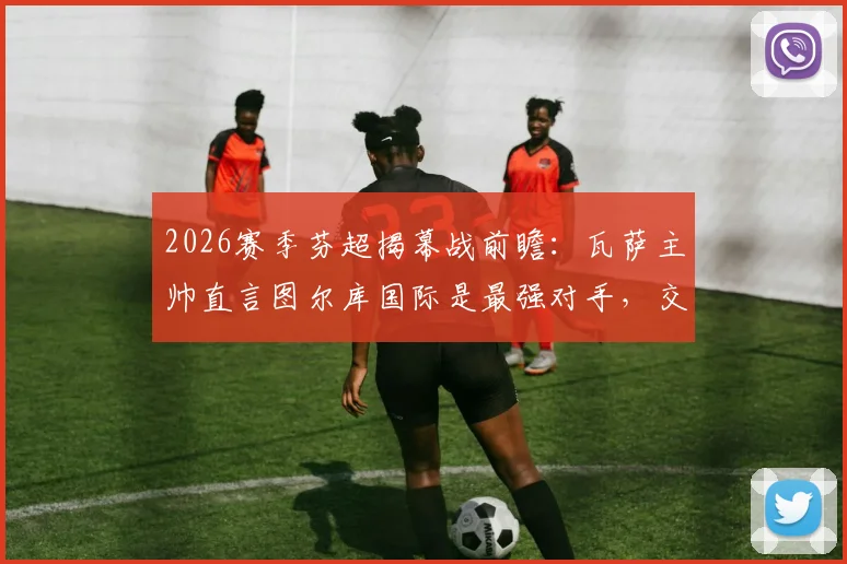 2026赛季芬超揭幕战前瞻：瓦萨主帅直言图尔库国际是最强对手，交锋历史与阵容深度解析