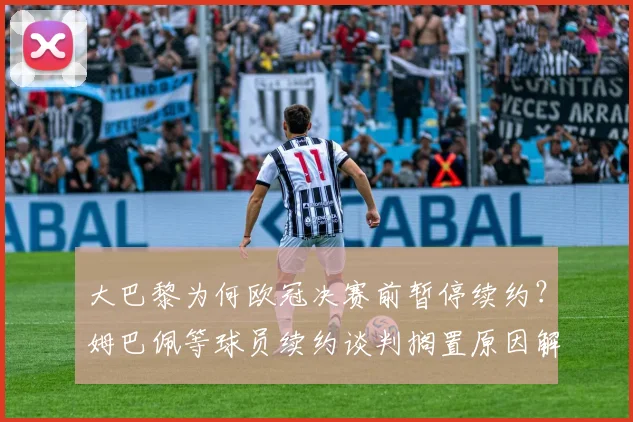 大巴黎为何欧冠决赛前暂停续约？姆巴佩等球员续约谈判搁置原因解析，附最新动态