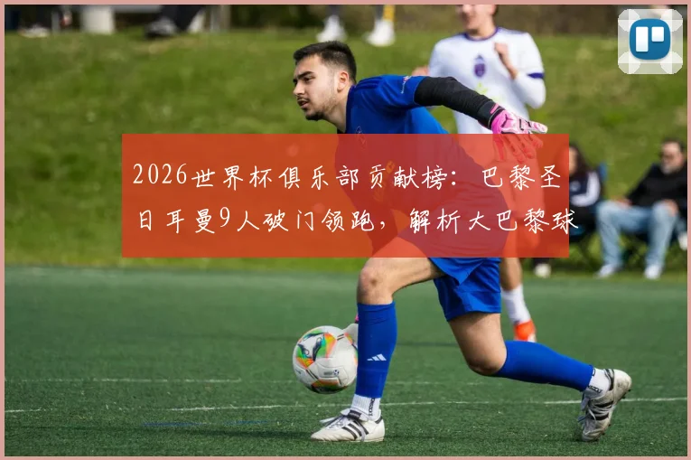 2026世界杯俱乐部贡献榜：巴黎圣日耳曼9人破门领跑，解析大巴黎球星国家队爆发原因