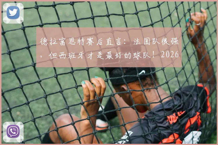 德拉富恩特赛后直言：法国队很强，但西班牙才是最好的球队！2026年目标展望与战术复盘