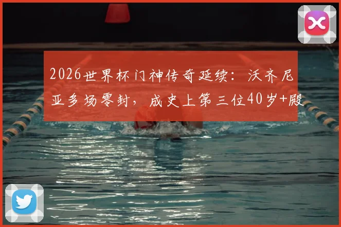 2026世界杯门神传奇延续：沃齐尼亚多场零封，成史上第三位40岁+殿堂级守护神，数据详解