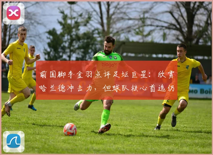 前国脚李金羽点评足坛巨星：欣赏哈兰德冲击力，但球队核心首选仍是梅西