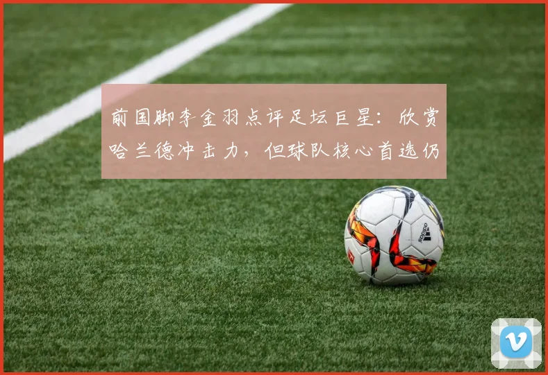 前国脚李金羽点评足坛巨星：欣赏哈兰德冲击力，但球队核心首选仍是梅西