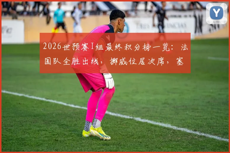2026世预赛I组最终积分榜一览：法国队全胜出线，挪威位居次席，塞内加尔获第三，伊拉克遗憾垫底