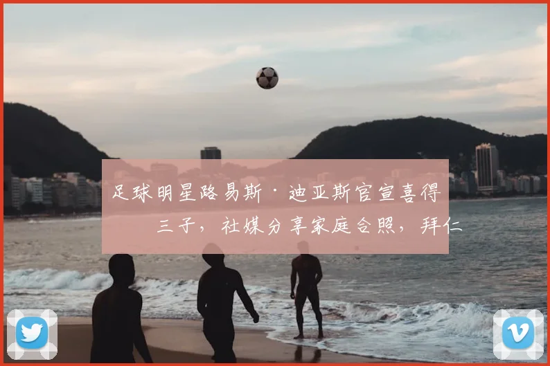 足球明星路易斯·迪亚斯官宣喜得第三子,社媒分享家庭合照,拜仁慕尼黑官方暖心祝贺引关注