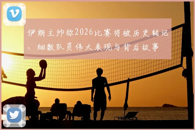 伊朗主帅称2026比赛将被历史铭记,细数队员伟大表现与背后故事