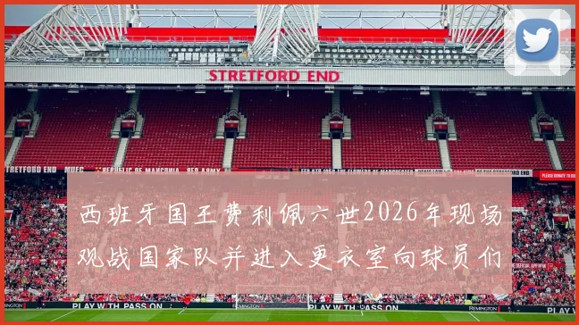 西班牙国王费利佩六世2026年现场观战国家队并进入更衣室向球员们问候致意，展现王室对足球运动的鼎力支持