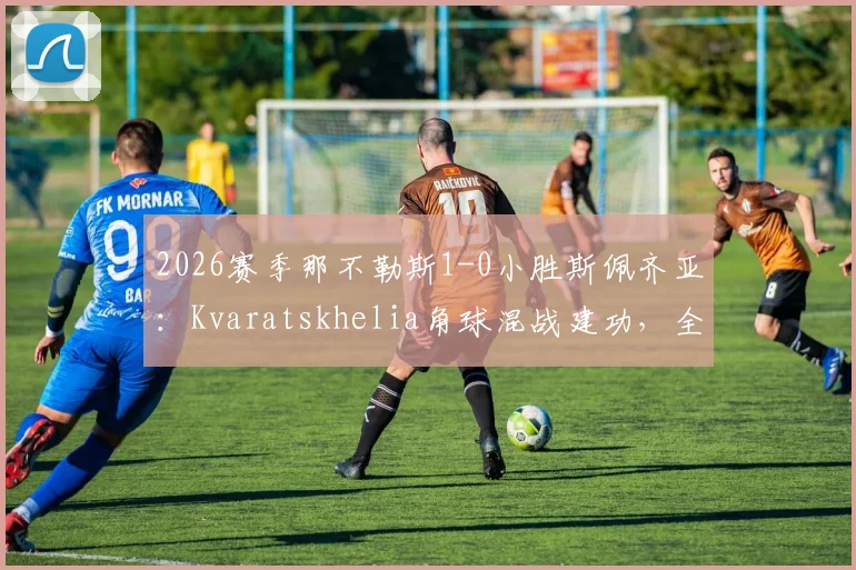 2026赛季那不勒斯1-0小胜斯佩齐亚：Kvaratskhelia角球混战建功，全取三分关键战回顾