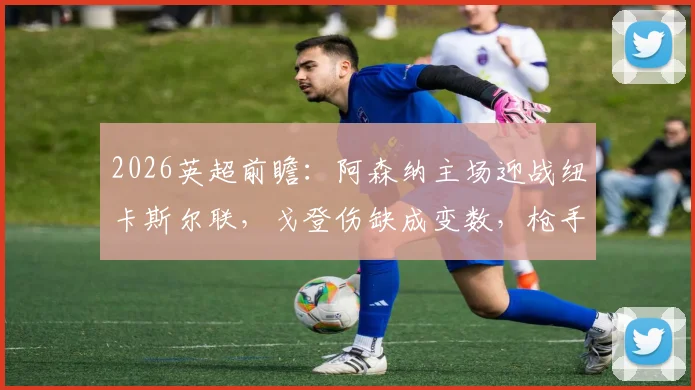 2026英超前瞻：阿森纳主场迎战纽卡斯尔联，戈登伤缺成变数，枪手能否赢球止颓重返榜首？
