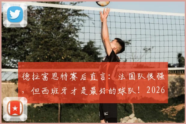 德拉富恩特赛后直言：法国队很强，但西班牙才是最好的球队！2026年目标展望与战术复盘