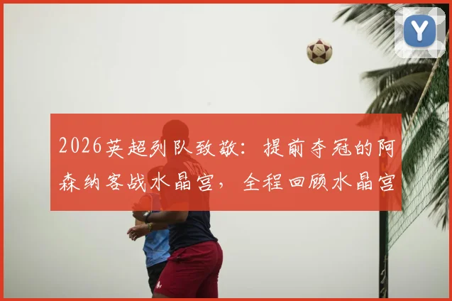 2026英超列队致敬：提前夺冠的阿森纳客战水晶宫，全程回顾水晶宫球员如何列队欢迎枪手