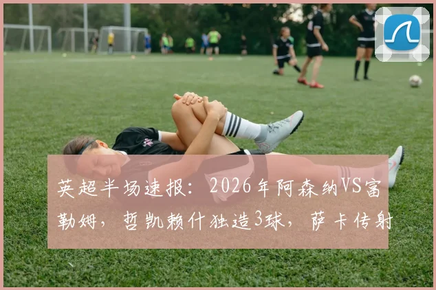 英超半场速报：2026年阿森纳VS富勒姆，哲凯赖什独造3球，萨卡传射建功，半场锁定3-0