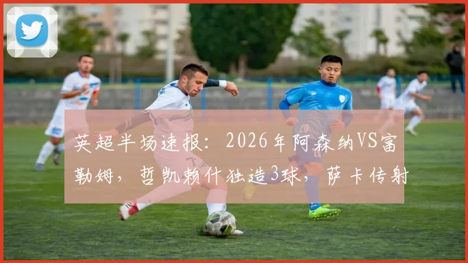 英超半场速报：2026年阿森纳VS富勒姆，哲凯赖什独造3球，萨卡传射建功，半场锁定3-0