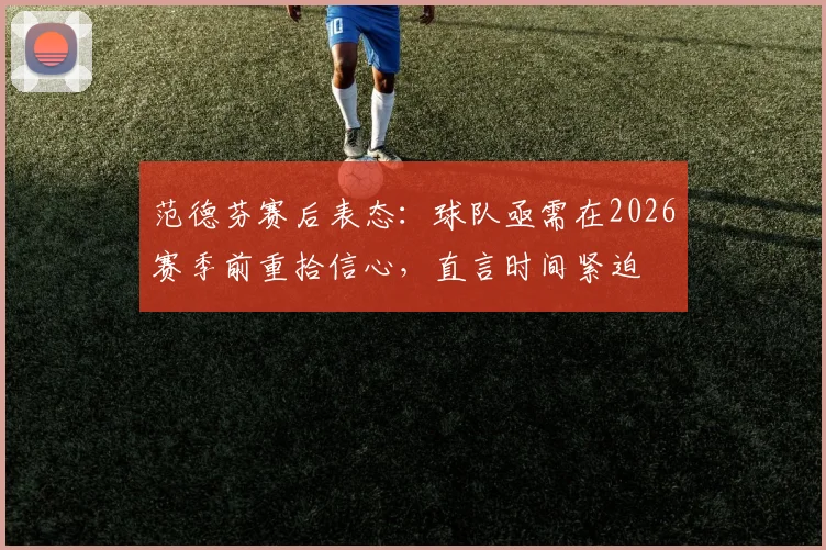 范德芬赛后表态：球队亟需在2026赛季前重拾信心，直言时间紧迫