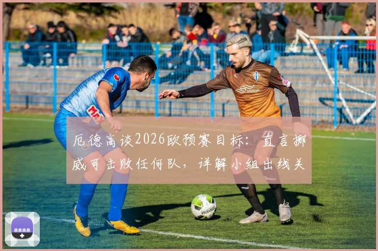 厄德高谈2026欧预赛目标：直言挪威可击败任何队，详解小组出线关键点