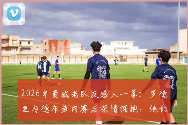 2026年曼城老队友感人一幕：罗德里与德布劳内赛后深情拥抱，他们之间到底说了什么？