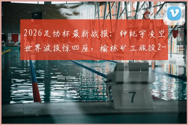 2026足协杯最新战报：钟纪宇凌空世界波技惊四座，榆林矿工旅投2-0力克赣州瑞狮晋级，附全场进球回放与战术解析